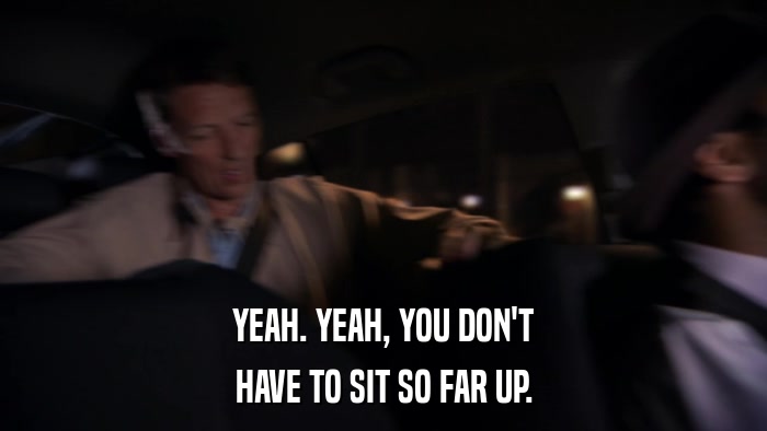 YEAH. YEAH, YOU DON'T HAVE TO SIT SO FAR UP. 