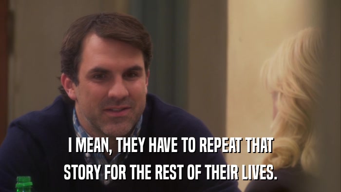 I MEAN, THEY HAVE TO REPEAT THAT STORY FOR THE REST OF THEIR LIVES. 