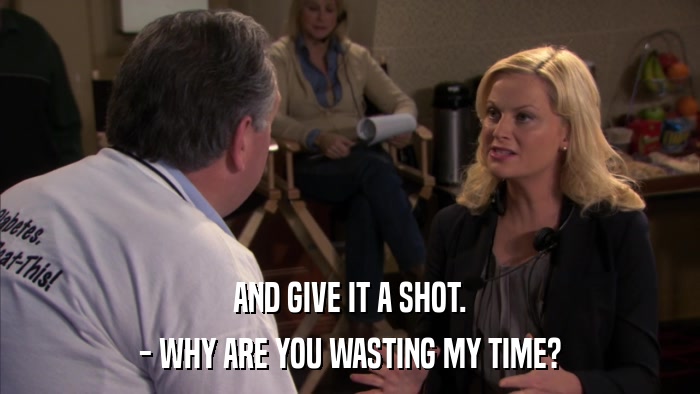 AND GIVE IT A SHOT. - WHY ARE YOU WASTING MY TIME? 