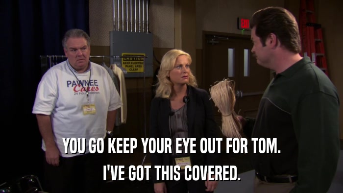 YOU GO KEEP YOUR EYE OUT FOR TOM. I'VE GOT THIS COVERED. 