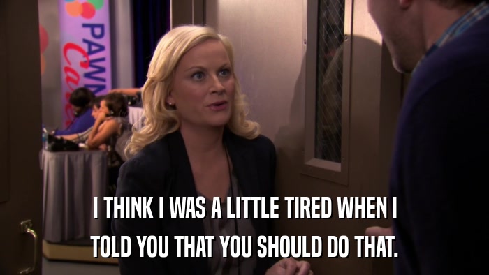 I THINK I WAS A LITTLE TIRED WHEN I TOLD YOU THAT YOU SHOULD DO THAT. 