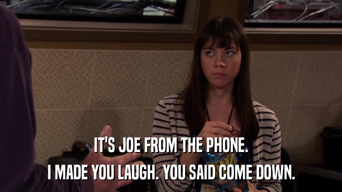 IT'S JOE FROM THE PHONE. I MADE YOU LAUGH. YOU SAID COME DOWN. 