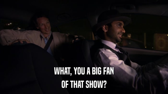 WHAT, YOU A BIG FAN OF THAT SHOW? 