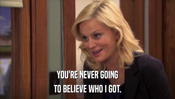 YOU'RE NEVER GOING TO BELIEVE WHO I GOT. 