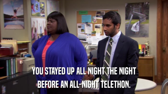 YOU STAYED UP ALL NIGHT THE NIGHT BEFORE AN ALL-NIGHT TELETHON. 