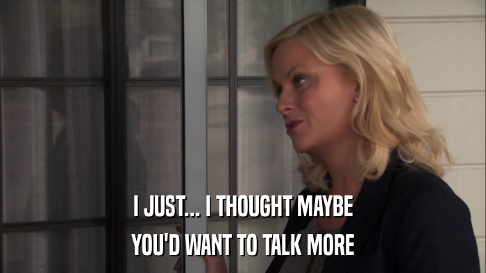 I JUST... I THOUGHT MAYBE YOU'D WANT TO TALK MORE 