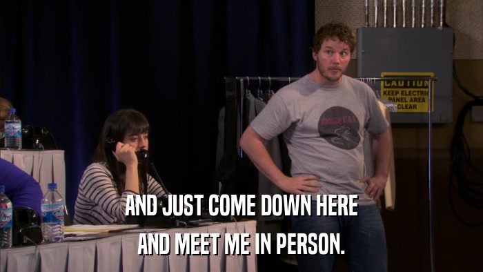 AND JUST COME DOWN HERE AND MEET ME IN PERSON. 