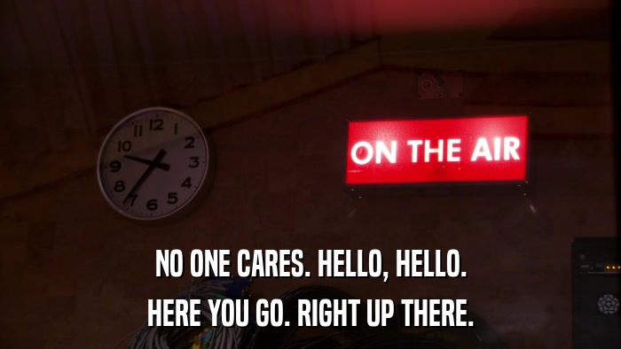 NO ONE CARES. HELLO, HELLO. HERE YOU GO. RIGHT UP THERE. 
