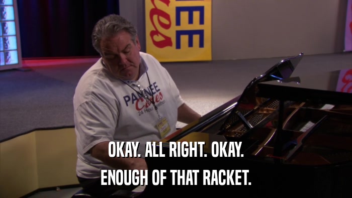 OKAY. ALL RIGHT. OKAY. ENOUGH OF THAT RACKET. 