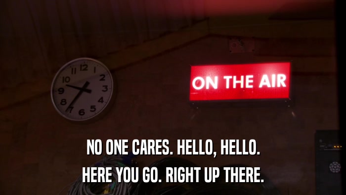 NO ONE CARES. HELLO, HELLO. HERE YOU GO. RIGHT UP THERE. 