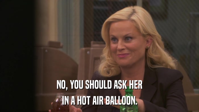 NO, YOU SHOULD ASK HER IN A HOT AIR BALLOON. 