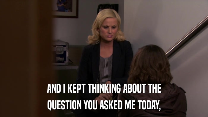 AND I KEPT THINKING ABOUT THE QUESTION YOU ASKED ME TODAY, 
