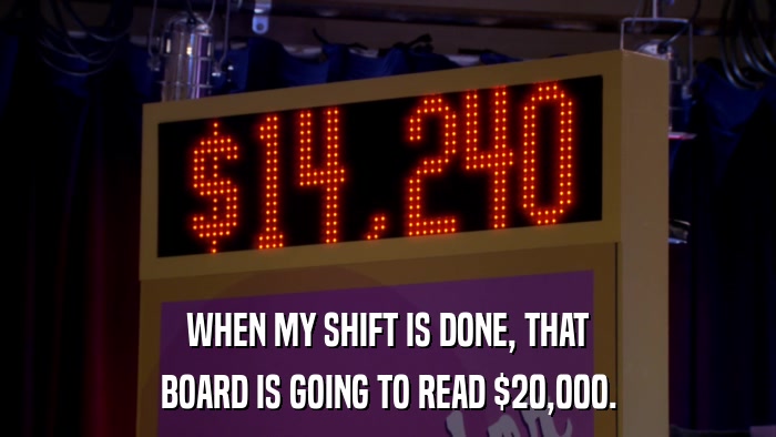 WHEN MY SHIFT IS DONE, THAT BOARD IS GOING TO READ $20,000. 