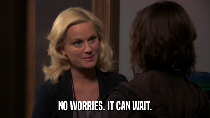 NO WORRIES. IT CAN WAIT.  