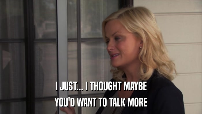 I JUST... I THOUGHT MAYBE YOU'D WANT TO TALK MORE 