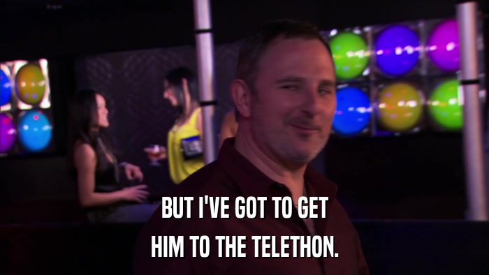 BUT I'VE GOT TO GET HIM TO THE TELETHON. 