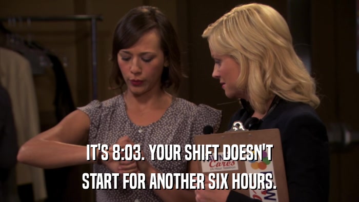 IT'S 8:03. YOUR SHIFT DOESN'T START FOR ANOTHER SIX HOURS. 