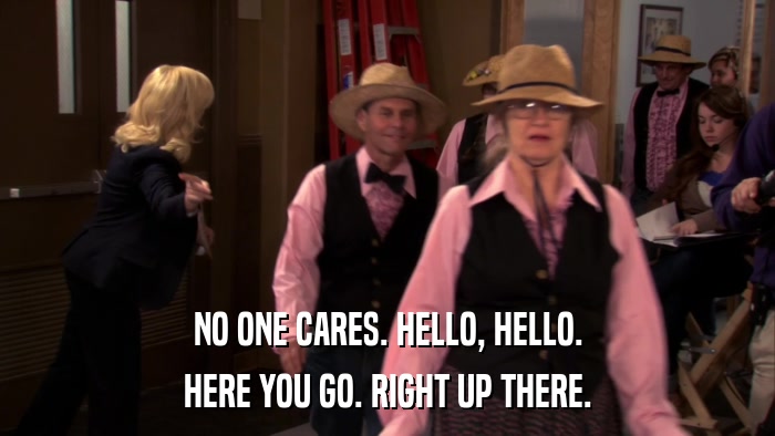 NO ONE CARES. HELLO, HELLO. HERE YOU GO. RIGHT UP THERE. 