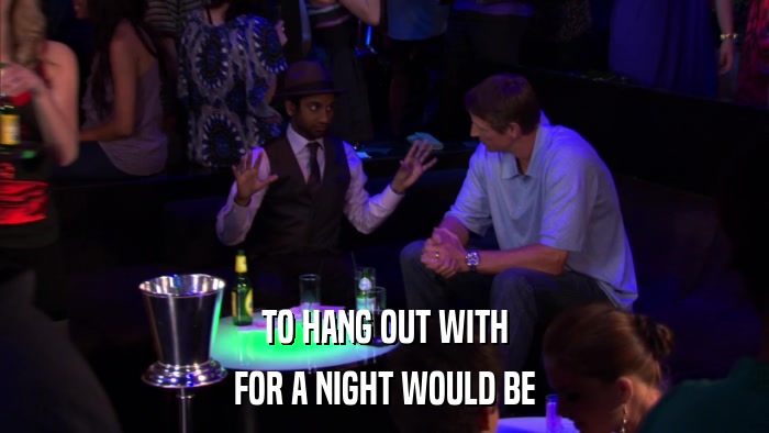 TO HANG OUT WITH FOR A NIGHT WOULD BE 