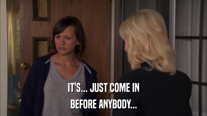 IT'S... JUST COME IN BEFORE ANYBODY... 