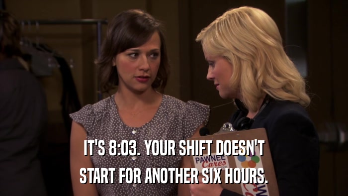 IT'S 8:03. YOUR SHIFT DOESN'T START FOR ANOTHER SIX HOURS. 
