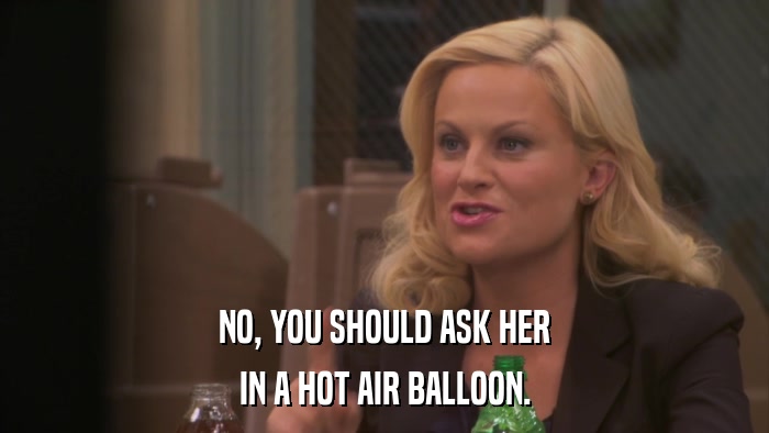 NO, YOU SHOULD ASK HER IN A HOT AIR BALLOON. 