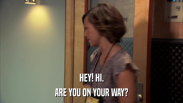 HEY! HI. ARE YOU ON YOUR WAY? 