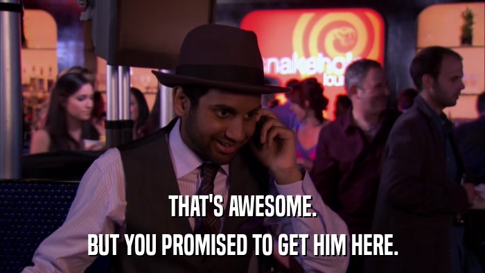 THAT'S AWESOME. BUT YOU PROMISED TO GET HIM HERE. 