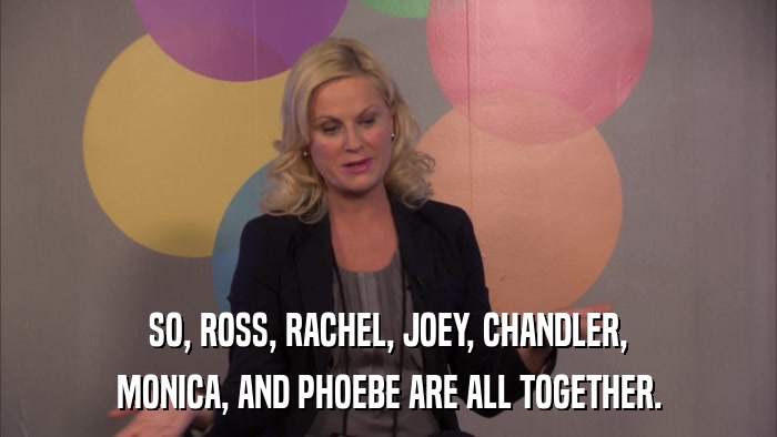 SO, ROSS, RACHEL, JOEY, CHANDLER, MONICA, AND PHOEBE ARE ALL TOGETHER. 