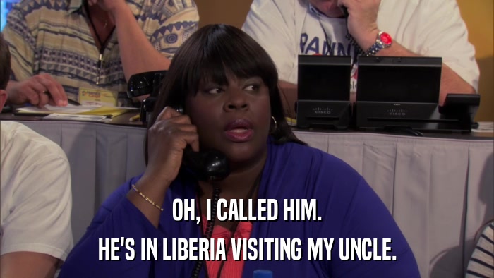 OH, I CALLED HIM. HE'S IN LIBERIA VISITING MY UNCLE. 