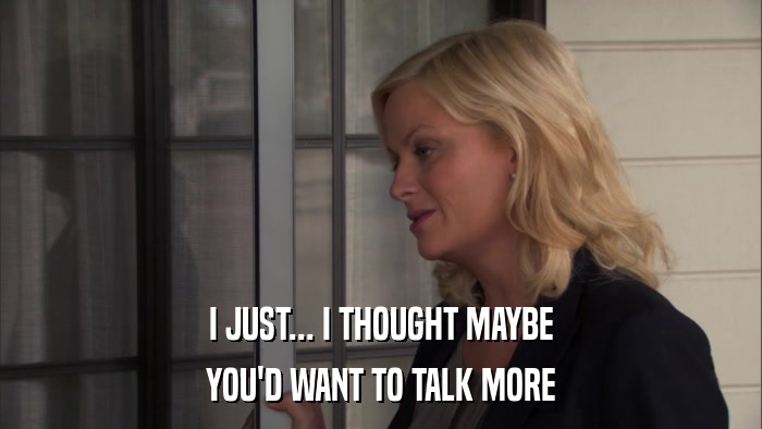 I JUST... I THOUGHT MAYBE YOU'D WANT TO TALK MORE 