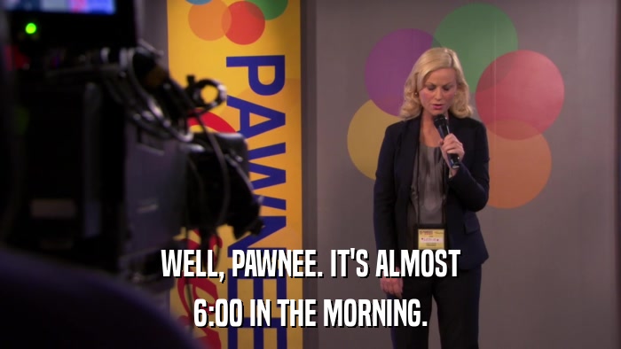 WELL, PAWNEE. IT'S ALMOST 6:00 IN THE MORNING. 