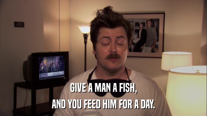 GIVE A MAN A FISH, AND YOU FEED HIM FOR A DAY. 