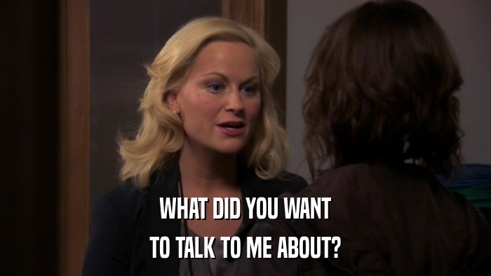 WHAT DID YOU WANT TO TALK TO ME ABOUT? 