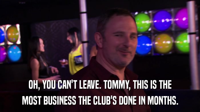 OH, YOU CAN'T LEAVE. TOMMY, THIS IS THE MOST BUSINESS THE CLUB'S DONE IN MONTHS. 