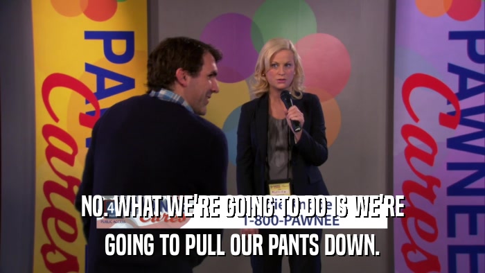 NO. WHAT WE'RE GOING TO DO IS WE'RE GOING TO PULL OUR PANTS DOWN. 