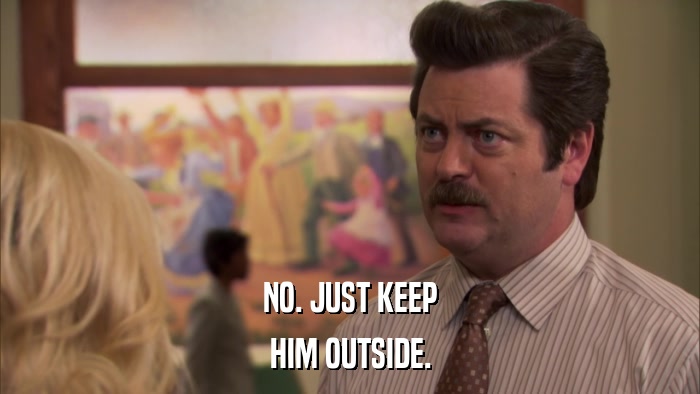NO. JUST KEEP HIM OUTSIDE. 