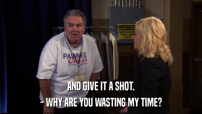 AND GIVE IT A SHOT. - WHY ARE YOU WASTING MY TIME? 