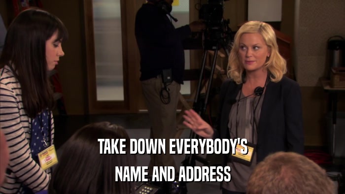 TAKE DOWN EVERYBODY'S NAME AND ADDRESS 