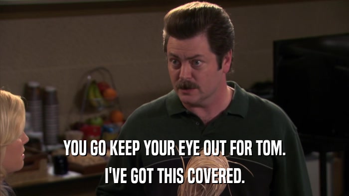 YOU GO KEEP YOUR EYE OUT FOR TOM. I'VE GOT THIS COVERED. 