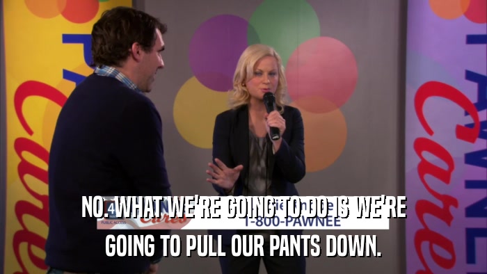 NO. WHAT WE'RE GOING TO DO IS WE'RE GOING TO PULL OUR PANTS DOWN. 