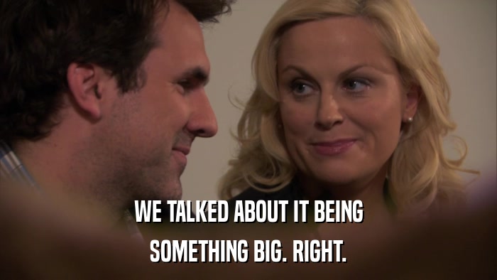 WE TALKED ABOUT IT BEING SOMETHING BIG. RIGHT. 