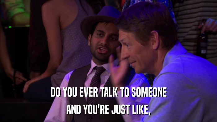 DO YOU EVER TALK TO SOMEONE AND YOU'RE JUST LIKE, 