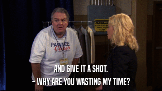 AND GIVE IT A SHOT. - WHY ARE YOU WASTING MY TIME? 