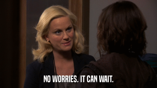 NO WORRIES. IT CAN WAIT.  
