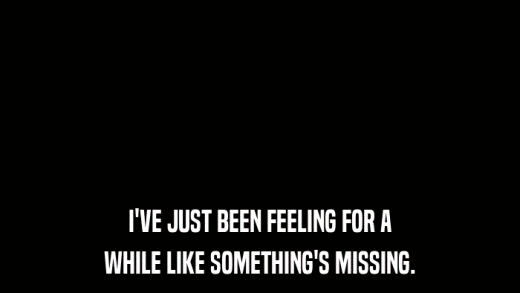 I'VE JUST BEEN FEELING FOR A WHILE LIKE SOMETHING'S MISSING. 