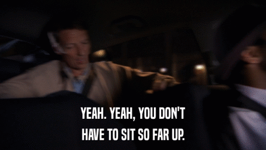 YEAH. YEAH, YOU DON'T HAVE TO SIT SO FAR UP. 