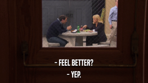 - FEEL BETTER? - YEP. 