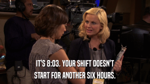 IT'S 8:03. YOUR SHIFT DOESN'T START FOR ANOTHER SIX HOURS. 