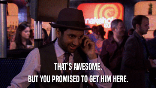 THAT'S AWESOME. BUT YOU PROMISED TO GET HIM HERE. 